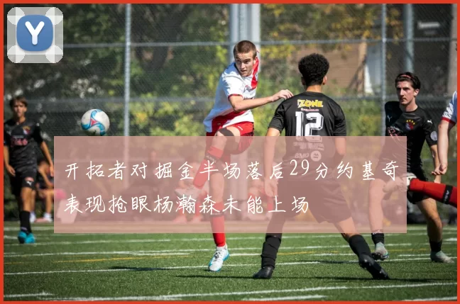开拓者对掘金半场落后29分约基奇表现抢眼杨瀚森未能上场