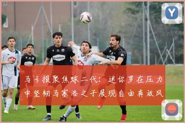 马卡报聚焦球二代：迷你罗在压力中坚韧马塞洛之子展现自由奔放风采