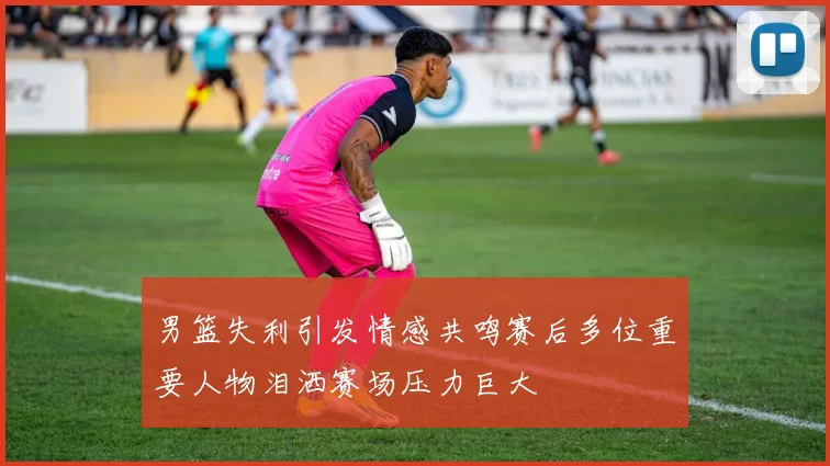 男篮失利引发情感共鸣赛后多位重要人物泪洒赛场压力巨大