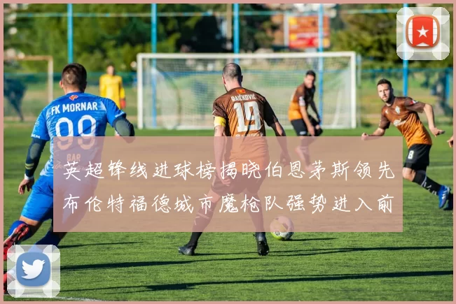 英超锋线进球榜揭晓伯恩茅斯领先布伦特福德城市魔枪队强势进入前六