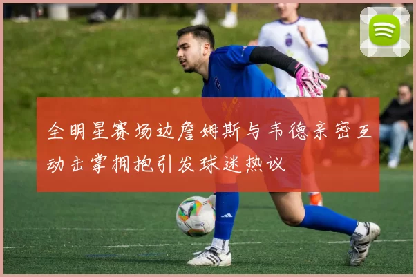 全明星赛场边詹姆斯与韦德亲密互动击掌拥抱引发球迷热议