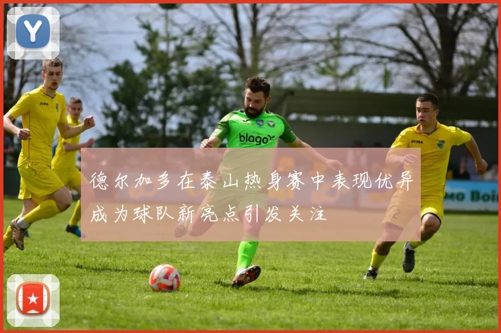 德尔加多在泰山热身赛中表现优异成为球队新亮点引发关注
