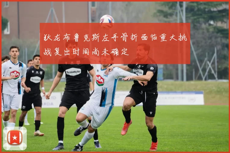 狄龙布鲁克斯左手骨折面临重大挑战复出时间尚未确定