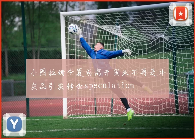 小图拉姆今夏或离开国米不再是非卖品引发转会speculation