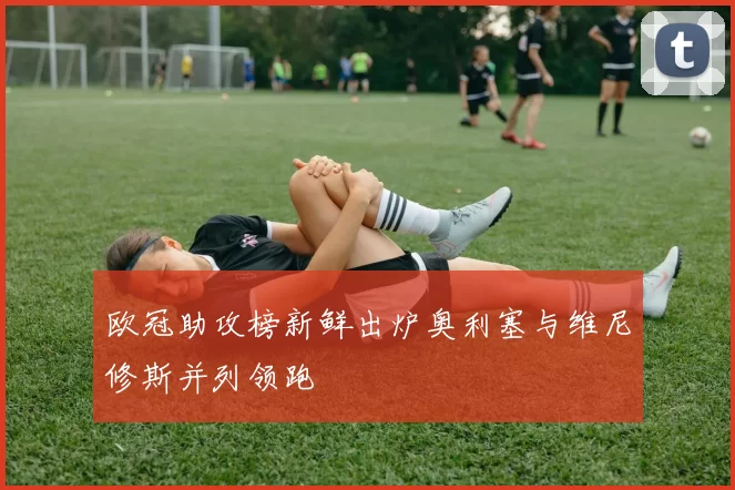 欧冠助攻榜新鲜出炉奥利塞与维尼修斯并列领跑
