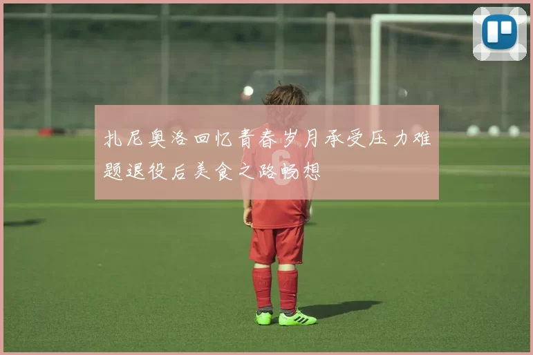 扎尼奥洛回忆青春岁月承受压力难题退役后美食之路畅想