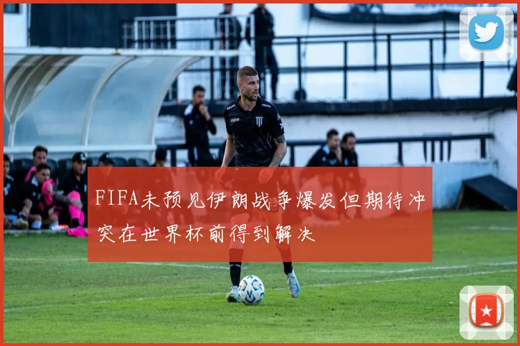 FIFA未预见伊朗战争爆发但期待冲突在世界杯前得到解决