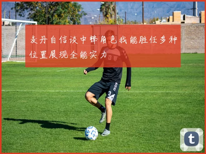 麦丹自信谈中锋角色我能胜任多种位置展现全能实力