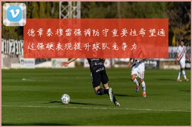 德章泰穆雷强调防守重要性希望通过强硬表现提升球队竞争力