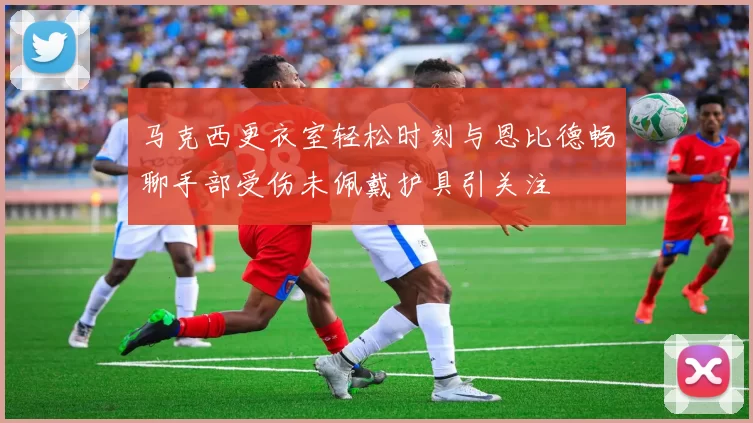 马克西更衣室轻松时刻与恩比德畅聊手部受伤未佩戴护具引关注