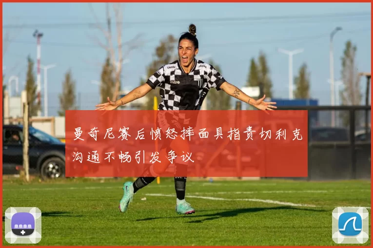 曼奇尼赛后愤怒摔面具指责切利克沟通不畅引发争议